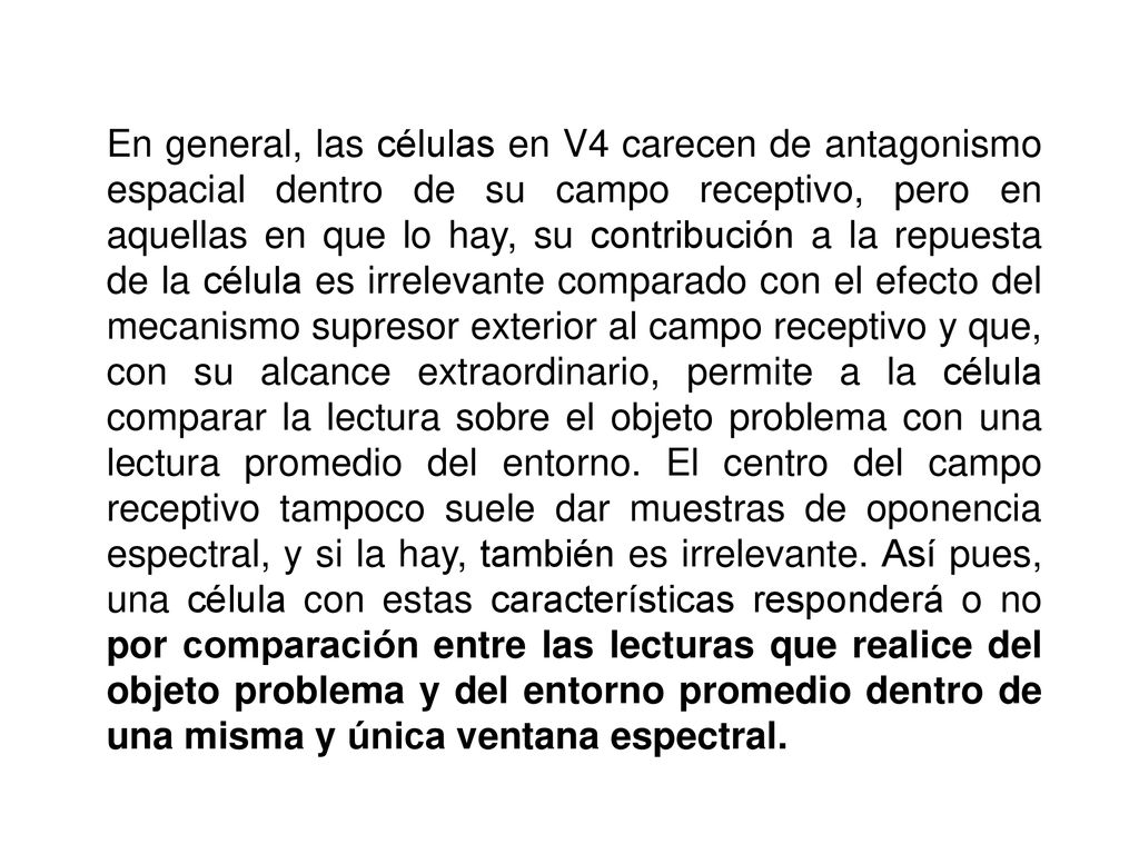 En general, las células en V4 carecen de antagonismo espacial dentro de su campo receptivo, pero en aquellas en que lo hay, su contribución a la repuesta de la célula es irrelevante comparado con el efecto del mecanismo supresor exterior al campo receptivo y que, con su alcance extraordinario, permite a la célula comparar la lectura sobre el objeto problema con una lectura promedio del entorno.