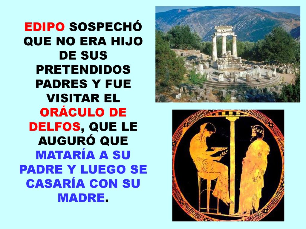 EDIPO SOSPECHÓ QUE NO ERA HIJO DE SUS PRETENDIDOS PADRES Y FUE VISITAR EL ORÁCULO DE DELFOS, QUE LE AUGURÓ QUE MATARÍA A SU PADRE Y LUEGO SE CASARÍA CON SU MADRE.