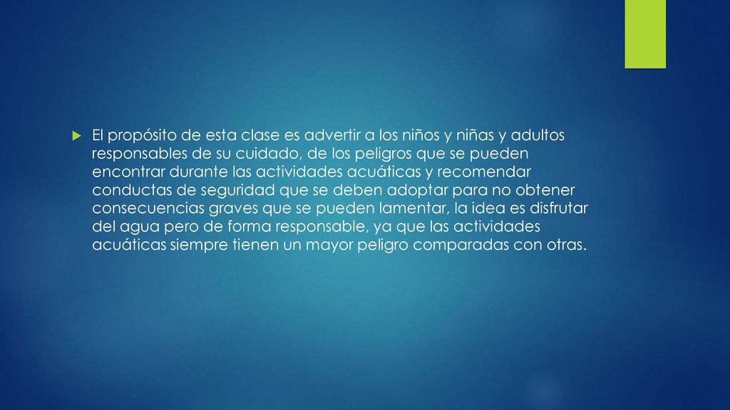 El propósito de esta clase es advertir a los niños y niñas y adultos responsables de su cuidado, de los peligros que se pueden encontrar durante las actividades acuáticas y recomendar conductas de seguridad que se deben adoptar para no obtener consecuencias graves que se pueden lamentar, la idea es disfrutar del agua pero de forma responsable, ya que las actividades acuáticas siempre tienen un mayor peligro comparadas con otras.