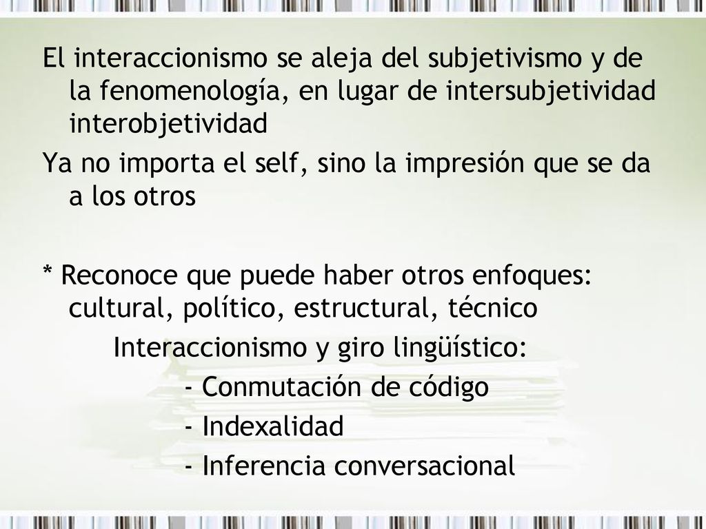 El interaccionismo se aleja del subjetivismo y de la fenomenología, en lugar de intersubjetividad interobjetividad Ya no importa el self, sino la impresión que se da a los otros * Reconoce que puede haber otros enfoques: cultural, político, estructural, técnico Interaccionismo y giro lingüístico: - Conmutación de código - Indexalidad - Inferencia conversacional