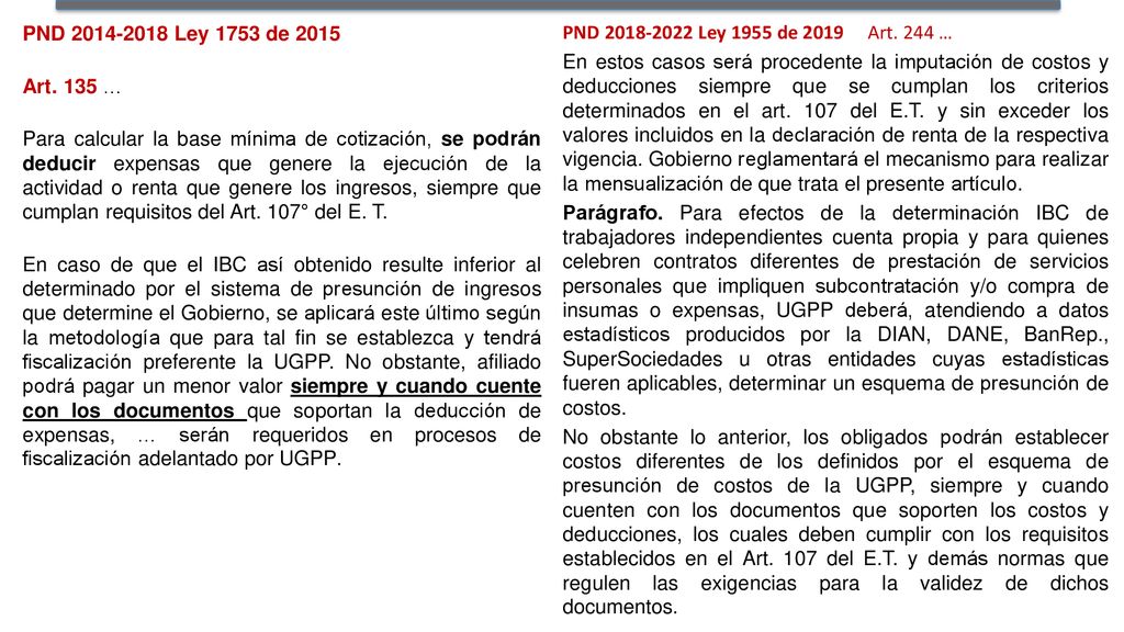 PND Ley 1753 de 2015 Art. 135 … Para calcular la base mínima de cotización, se podrán deducir expensas que genere la ejecución de la actividad o renta que genere los ingresos, siempre que cumplan requisitos del Art. 107° del E. T. En caso de que el IBC así obtenido resulte inferior al determinado por el sistema de presunción de ingresos que determine el Gobierno, se aplicará este último según la metodología que para tal fin se establezca y tendrá fiscalización preferente la UGPP. No obstante, afiliado podrá pagar un menor valor siempre y cuando cuente con los documentos que soportan la deducción de expensas, … serán requeridos en procesos de fiscalización adelantado por UGPP.