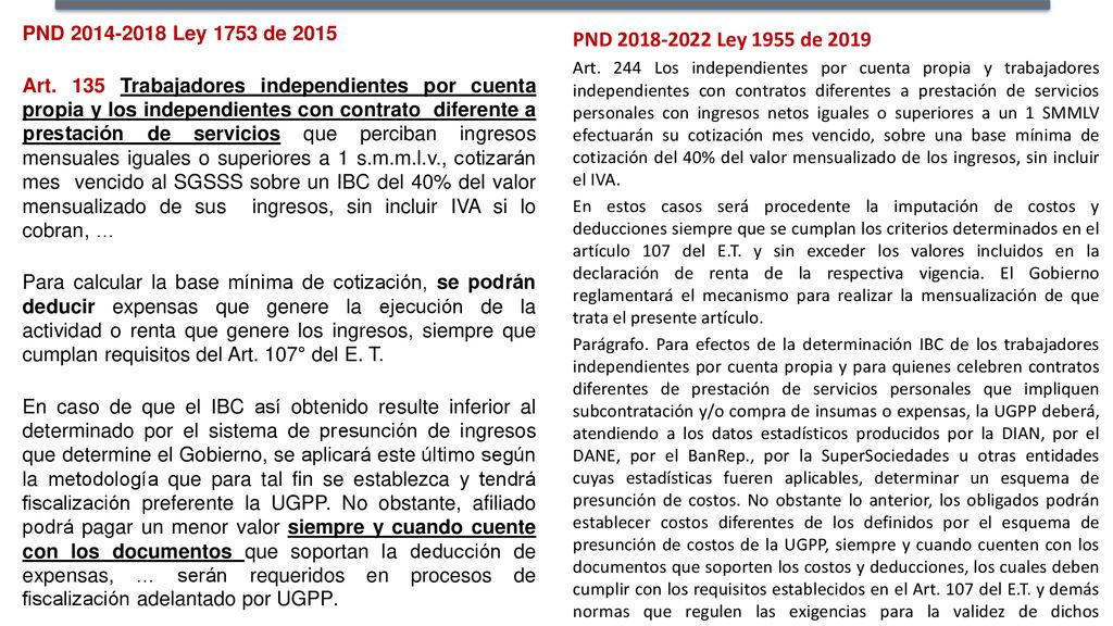 PND Ley 1753 de 2015 Art. 135 Trabajadores independientes por cuenta propia y los independientes con contrato diferente a prestación de servicios que perciban ingresos mensuales iguales o superiores a 1 s.m.m.l.v., cotizarán mes vencido al SGSSS sobre un IBC del 40% del valor mensualizado de sus ingresos, sin incluir IVA si lo cobran, … Para calcular la base mínima de cotización, se podrán deducir expensas que genere la ejecución de la actividad o renta que genere los ingresos, siempre que cumplan requisitos del Art. 107° del E. T. En caso de que el IBC así obtenido resulte inferior al determinado por el sistema de presunción de ingresos que determine el Gobierno, se aplicará este último según la metodología que para tal fin se establezca y tendrá fiscalización preferente la UGPP. No obstante, afiliado podrá pagar un menor valor siempre y cuando cuente con los documentos que soportan la deducción de expensas, … serán requeridos en procesos de fiscalización adelantado por UGPP.