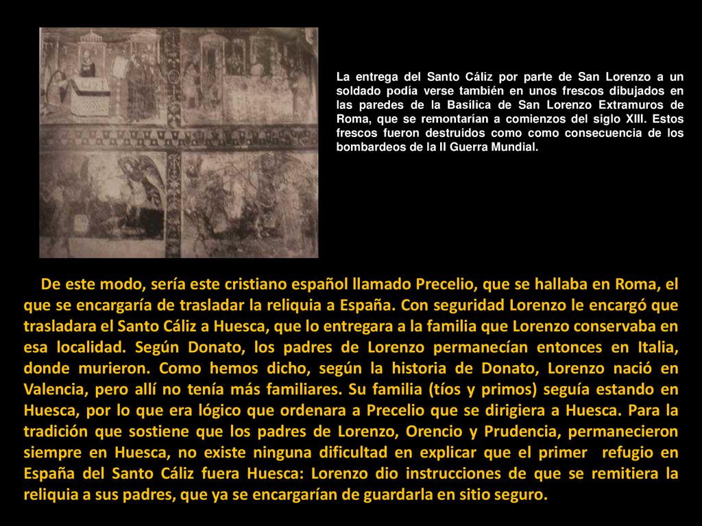La entrega del Santo Cáliz por parte de San Lorenzo a un soldado podía verse también en unos frescos dibujados en las paredes de la Basílica de San Lorenzo Extramuros de Roma, que se remontarían a comienzos del siglo XIII. Estos frescos fueron destruidos como como consecuencia de los bombardeos de la II Guerra Mundial.