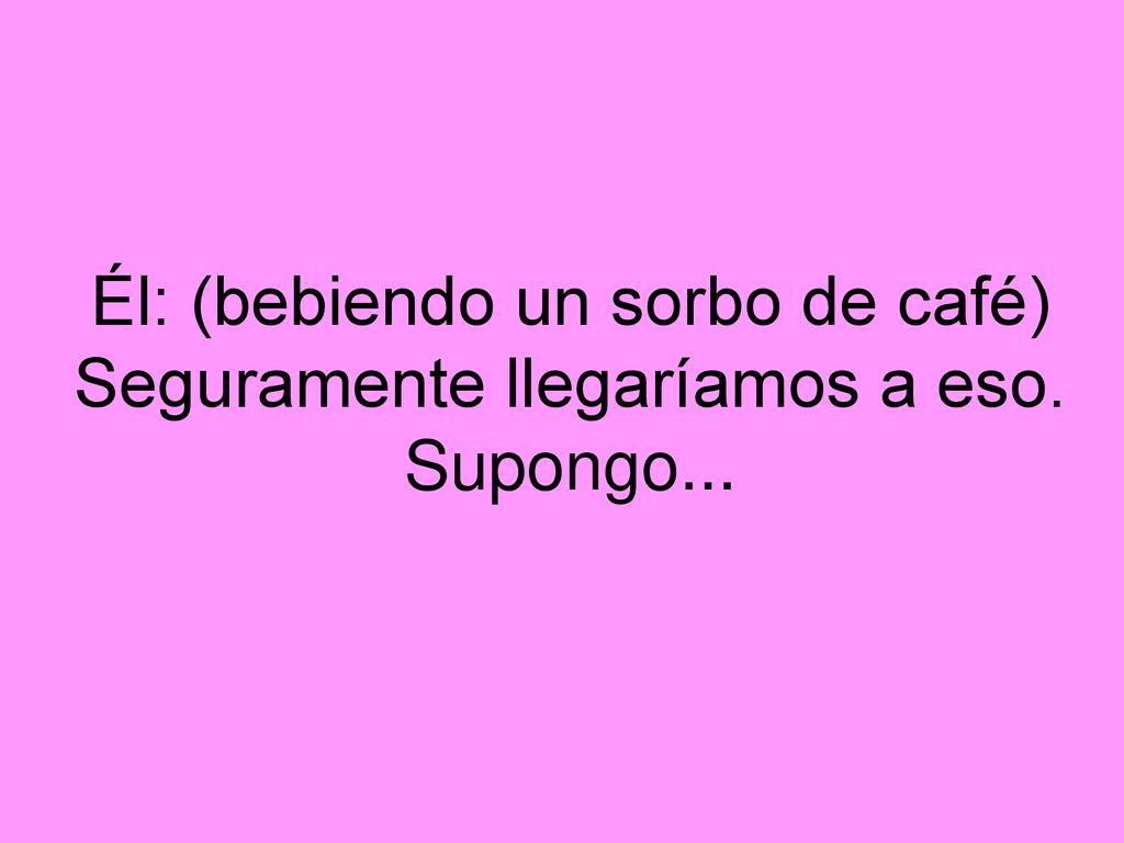 Él: (bebiendo un sorbo de café) Seguramente llegaríamos a eso. Supongo...