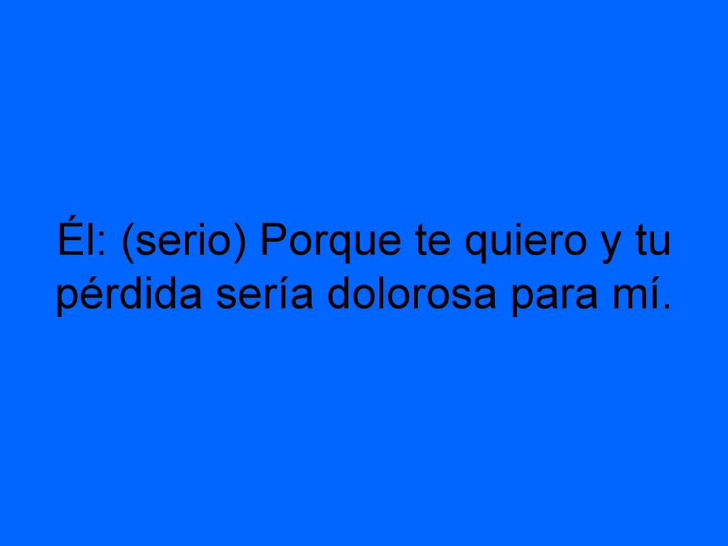 Él: (serio) Porque te quiero y tu pérdida sería dolorosa para mí.