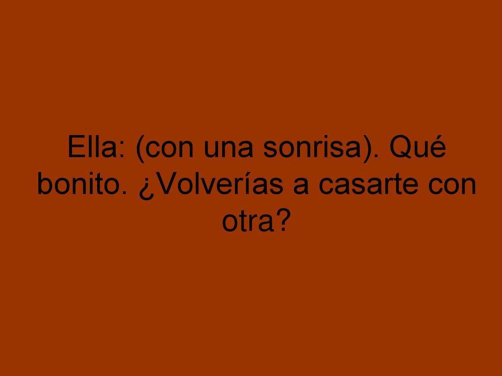 Ella: (con una sonrisa). Qué bonito. ¿Volverías a casarte con otra