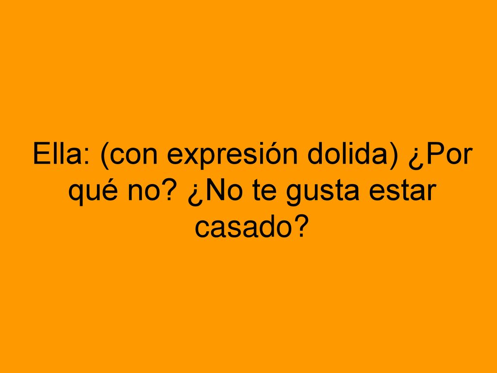 Ella: (con expresión dolida) ¿Por qué no ¿No te gusta estar casado
