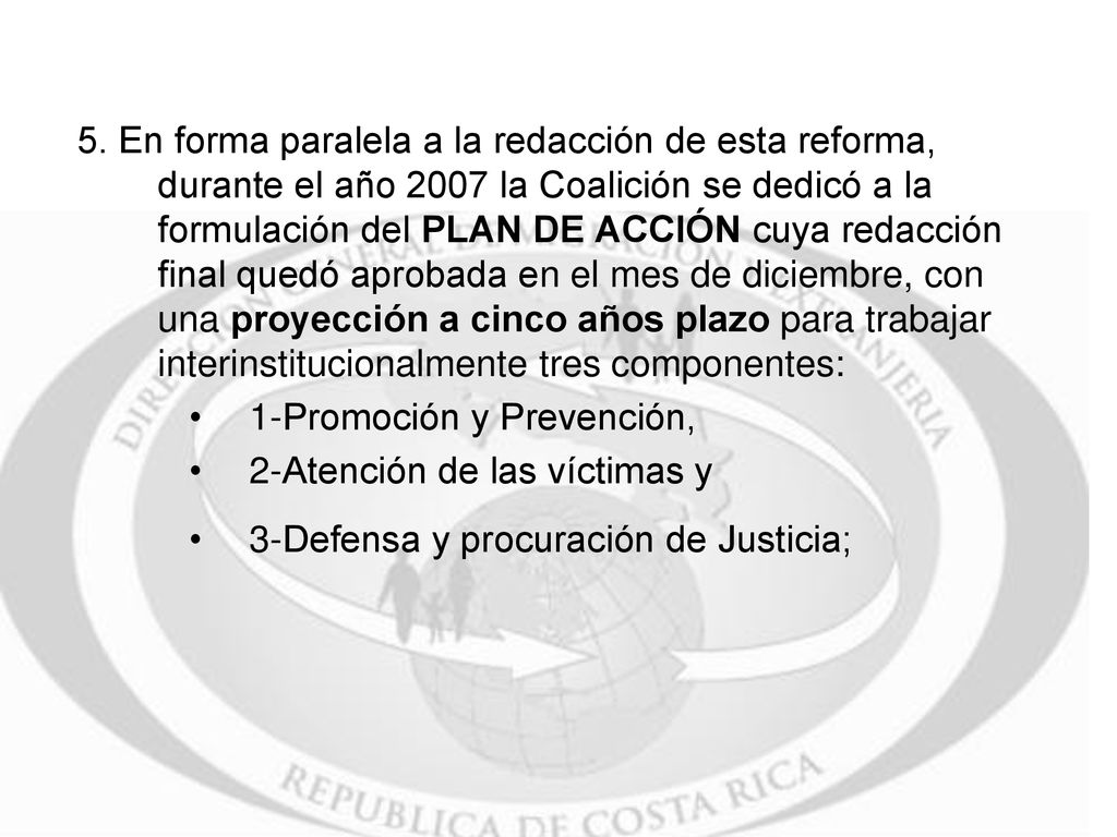 5. En forma paralela a la redacción de esta reforma, durante el año 2007 la Coalición se dedicó a la formulación del PLAN DE ACCIÓN cuya redacción final quedó aprobada en el mes de diciembre, con una proyección a cinco años plazo para trabajar interinstitucionalmente tres componentes:
