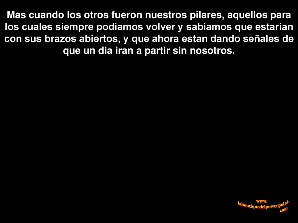Mas cuando los otros fueron nuestros pilares, aquellos para los cuales siempre podíamos volver y sabíamos que estarian con sus brazos abiertos, y que ahora estan dando señales de que un dia iran a partir sin nosotros.