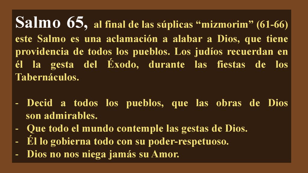 Salmo 65, al final de las súplicas mizmorim (61-66) este Salmo es una aclamación a alabar a Dios, que tiene providencia de todos los pueblos. Los judíos recuerdan en él la gesta del Éxodo, durante las fiestas de los Tabernáculos.