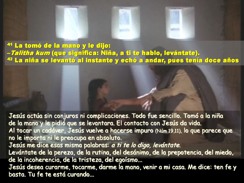 41 La tomó de la mano y le dijo: –Talitha kum (que significa: Niña, a ti te hablo, levántate). 42 La niña se levantó al instante y echó a andar, pues tenía doce años