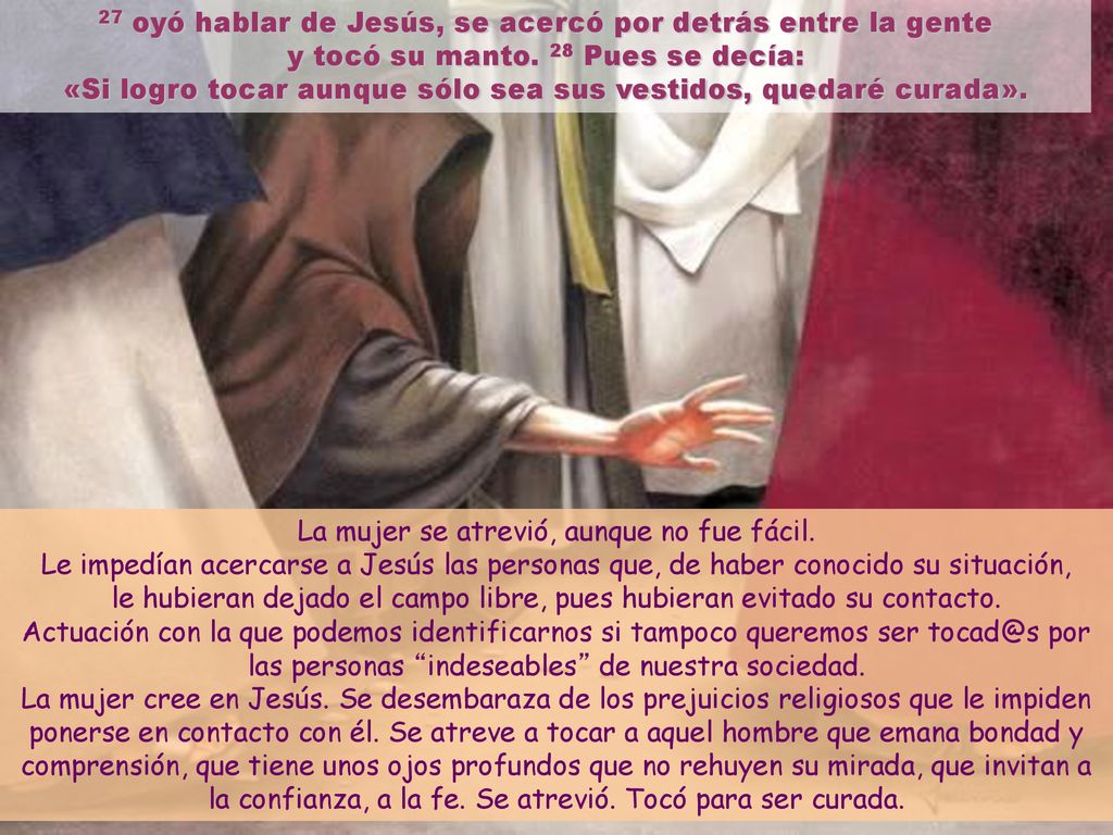 27 oyó hablar de Jesús, se acercó por detrás entre la gente y tocó su manto. 28 Pues se decía: «Si logro tocar aunque sólo sea sus vestidos, quedaré curada».