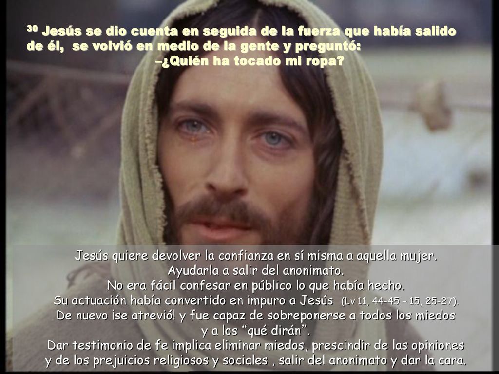 30 Jesús se dio cuenta en seguida de la fuerza que había salido de él, se volvió en medio de la gente y preguntó: –¿Quién ha tocado mi ropa