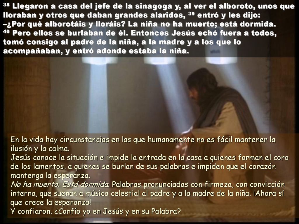 38 Llegaron a casa del jefe de la sinagoga y, al ver el alboroto, unos que lloraban y otros que daban grandes alaridos, 39 entró y les dijo: –¿Por qué alborotáis y lloráis La niña no ha muerto; está dormida. 40 Pero ellos se burlaban de él. Entonces Jesús echó fuera a todos, tomó consigo al padre de la niña, a la madre y a los que lo acompañaban, y entró adonde estaba la niña.