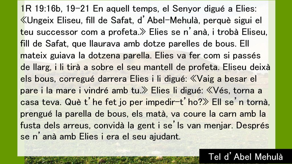 1R 19:16b, En aquell temps, el Senyor digué a Elies: «Ungeix Eliseu, fill de Safat, d’Abel-Mehulà, perquè sigui el teu successor com a profeta.» Elies se n’anà, i trobà Eliseu, fill de Safat, que llaurava amb dotze parelles de bous. Ell mateix guiava la dotzena parella. Elies va fer com si passés de llarg, i li tirà a sobre el seu mantell de profeta. Eliseu deixà els bous, corregué darrera Elies i li digué: «Vaig a besar el pare i la mare i vindré amb tu.» Elies li digué: «Vés, torna a casa teva. Què t’he fet jo per impedir-t’ho » Ell se’n tornà, prengué la parella de bous, els matà, va coure la carn amb la fusta dels arreus, convidà la gent i se’ls van menjar. Després se n’anà amb Elies i era el seu ajudant.