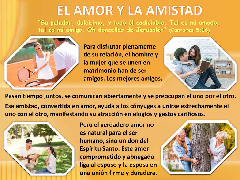EL AMOR Y LA AMISTAD Su paladar, dulcísimo, y todo él codiciable. Tal es mi amado, tal es mi amigo, Oh doncellas de Jerusalén (Cantares 5:16)