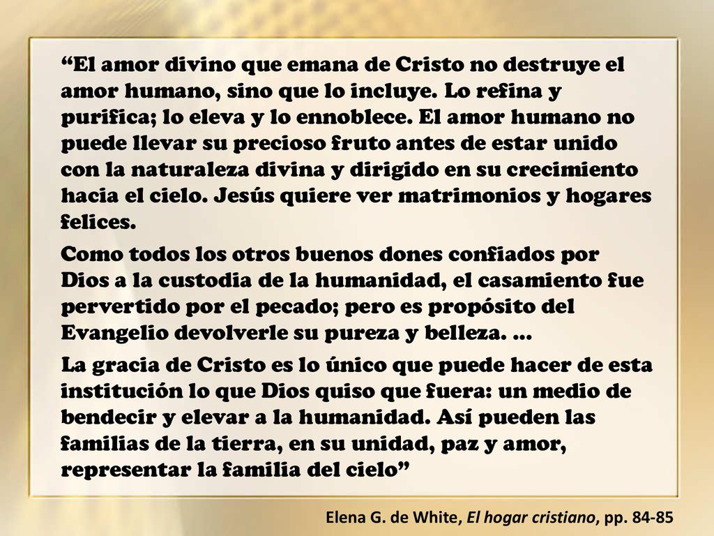 El amor divino que emana de Cristo no destruye el amor humano, sino que lo incluye. Lo refina y purifica; lo eleva y lo ennoblece. El amor humano no puede llevar su precioso fruto antes de estar unido con la naturaleza divina y dirigido en su crecimiento hacia el cielo. Jesús quiere ver matrimonios y hogares felices.