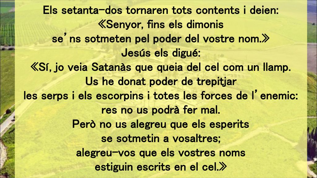 Els setanta-dos tornaren tots contents i deien: «Senyor, fins els dimonis se’ns sotmeten pel poder del vostre nom.» Jesús els digué: «Sí, jo veia Satanàs que queia del cel com un llamp.