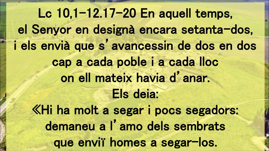 Lc 10, En aquell temps, el Senyor en designà encara setanta-dos, i els envià que s’avancessin de dos en dos cap a cada poble i a cada lloc on ell mateix havia d’anar.