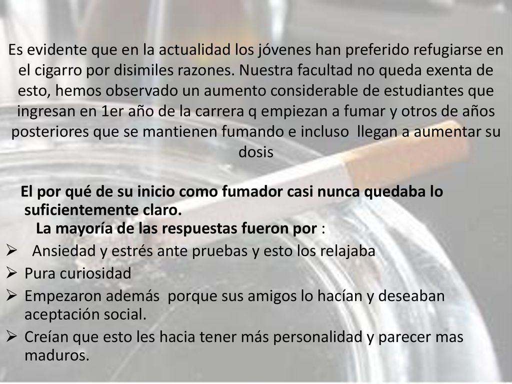 Es evidente que en la actualidad los jóvenes han preferido refugiarse en el cigarro por disimiles razones. Nuestra facultad no queda exenta de esto, hemos observado un aumento considerable de estudiantes que ingresan en 1er año de la carrera q empiezan a fumar y otros de años posteriores que se mantienen fumando e incluso llegan a aumentar su dosis