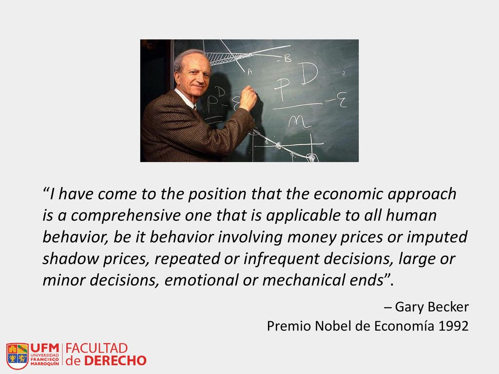 I have come to the position that the economic approach is a comprehensive one that is applicable to all human behavior, be it behavior involving money prices or imputed shadow prices, repeated or infrequent decisions, large or minor decisions, emotional or mechanical ends .