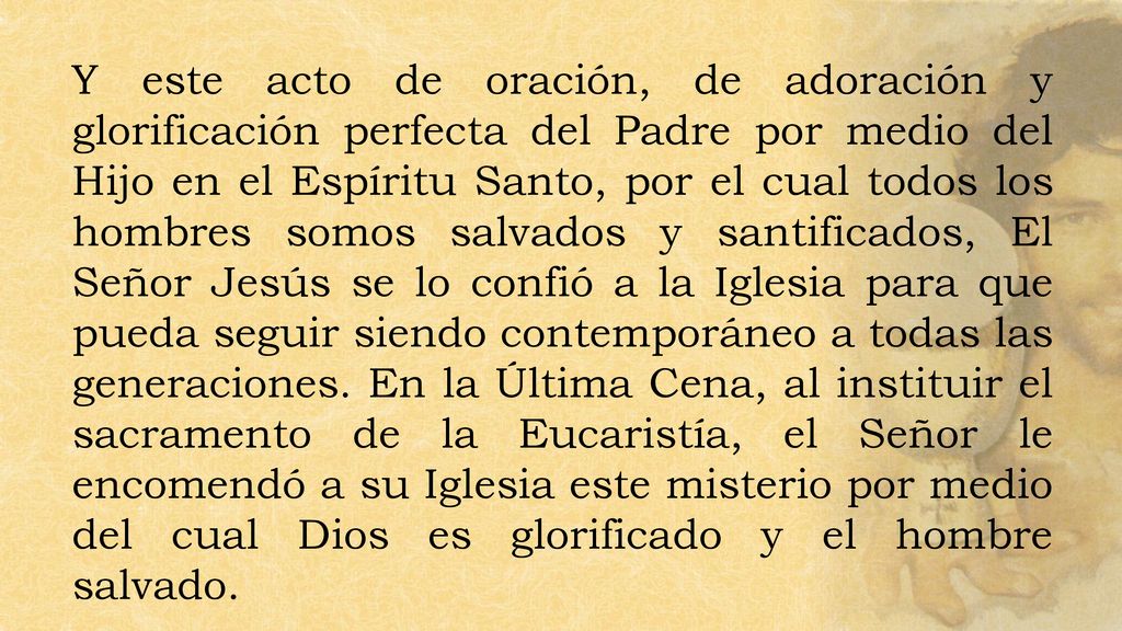 Y este acto de oración, de adoración y glorificación perfecta del Padre por medio del Hijo en el Espíritu Santo, por el cual todos los hombres somos salvados y santificados, El Señor Jesús se lo confió a la Iglesia para que pueda seguir siendo contemporáneo a todas las generaciones.