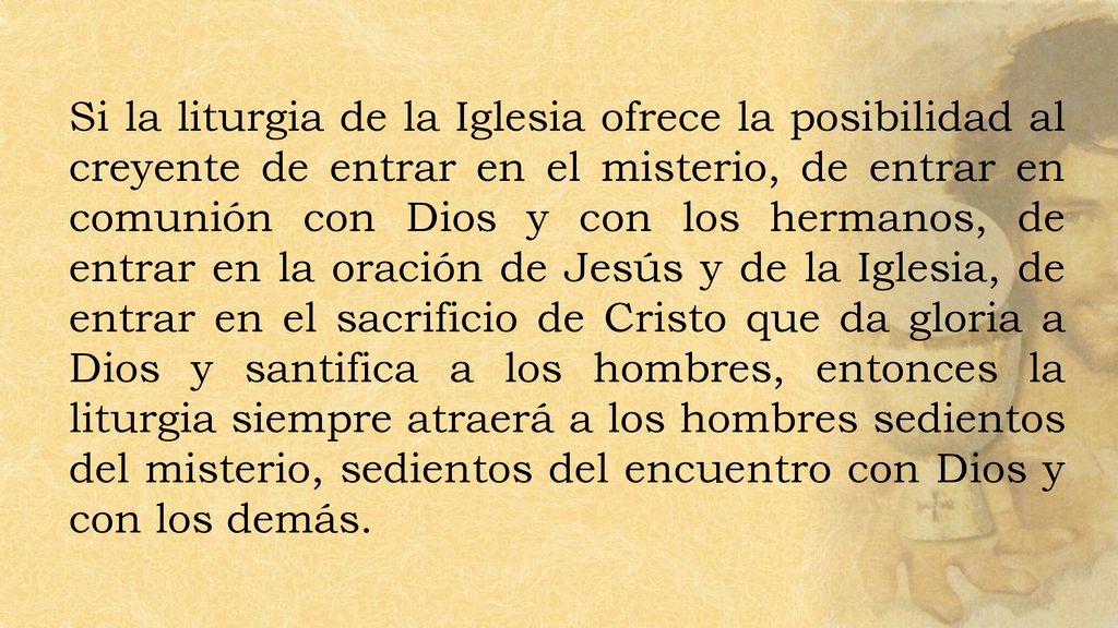 Si la liturgia de la Iglesia ofrece la posibilidad al creyente de entrar en el misterio, de entrar en comunión con Dios y con los hermanos, de entrar en la oración de Jesús y de la Iglesia, de entrar en el sacrificio de Cristo que da gloria a Dios y santifica a los hombres, entonces la liturgia siempre atraerá a los hombres sedientos del misterio, sedientos del encuentro con Dios y con los demás.