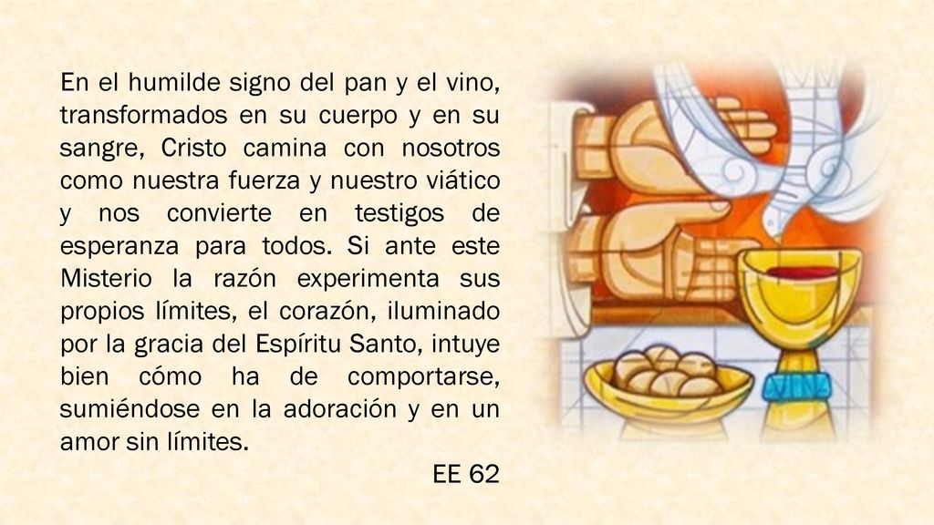 En el humilde signo del pan y el vino, transformados en su cuerpo y en su sangre, Cristo camina con nosotros como nuestra fuerza y nuestro viático y nos convierte en testigos de esperanza para todos. Si ante este Misterio la razón experimenta sus propios límites, el corazón, iluminado por la gracia del Espíritu Santo, intuye bien cómo ha de comportarse, sumiéndose en la adoración y en un amor sin límites.