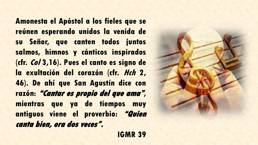 Amonesta el Apóstol a los fieles que se reúnen esperando unidos la venida de su Señor, que canten todos juntos salmos, himnos y cánticos inspirados (cfr. Col 3,16). Pues el canto es signo de la exultación del corazón (cfr. Hch 2, 46). De ahí que San Agustín dice con razón: Cantar es propio del que ama , mientras que ya de tiempos muy antiguos viene el proverbio: Quien canta bien, ora dos veces .