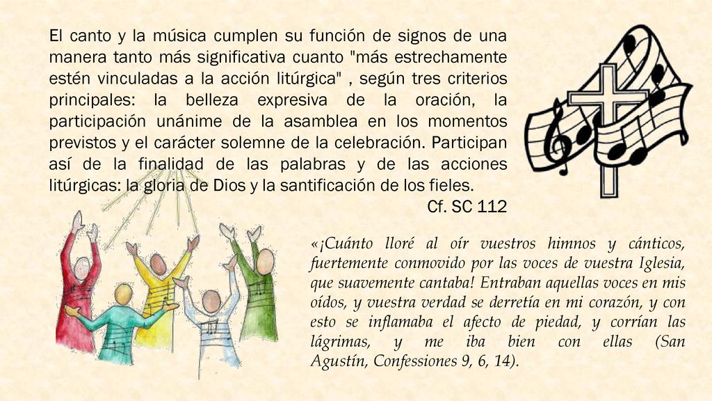 El canto y la música cumplen su función de signos de una manera tanto más significativa cuanto más estrechamente estén vinculadas a la acción litúrgica , según tres criterios principales: la belleza expresiva de la oración, la participación unánime de la asamblea en los momentos previstos y el carácter solemne de la celebración. Participan así de la finalidad de las palabras y de las acciones litúrgicas: la gloria de Dios y la santificación de los fieles.