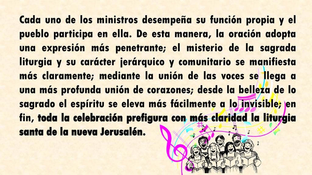 Cada uno de los ministros desempeña su función propia y el pueblo participa en ella. De esta manera, la oración adopta una expresión más penetrante; el misterio de la sagrada liturgia y su carácter jerárquico y comunitario se manifiesta más claramente; mediante la unión de las voces se llega a una más profunda unión de corazones; desde la belleza de lo sagrado el espíritu se eleva más fácilmente a lo invisible; en fin, toda la celebración prefigura con más claridad la liturgia santa de la nueva Jerusalén.