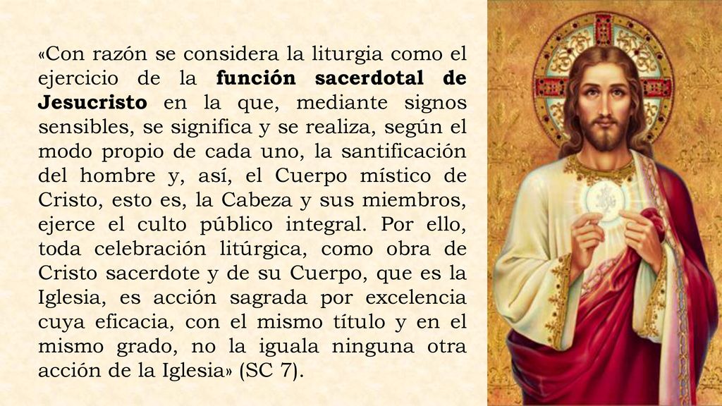 «Con razón se considera la liturgia como el ejercicio de la función sacerdotal de Jesucristo en la que, mediante signos sensibles, se significa y se realiza, según el modo propio de cada uno, la santificación del hombre y, así, el Cuerpo místico de Cristo, esto es, la Cabeza y sus miembros, ejerce el culto público integral.
