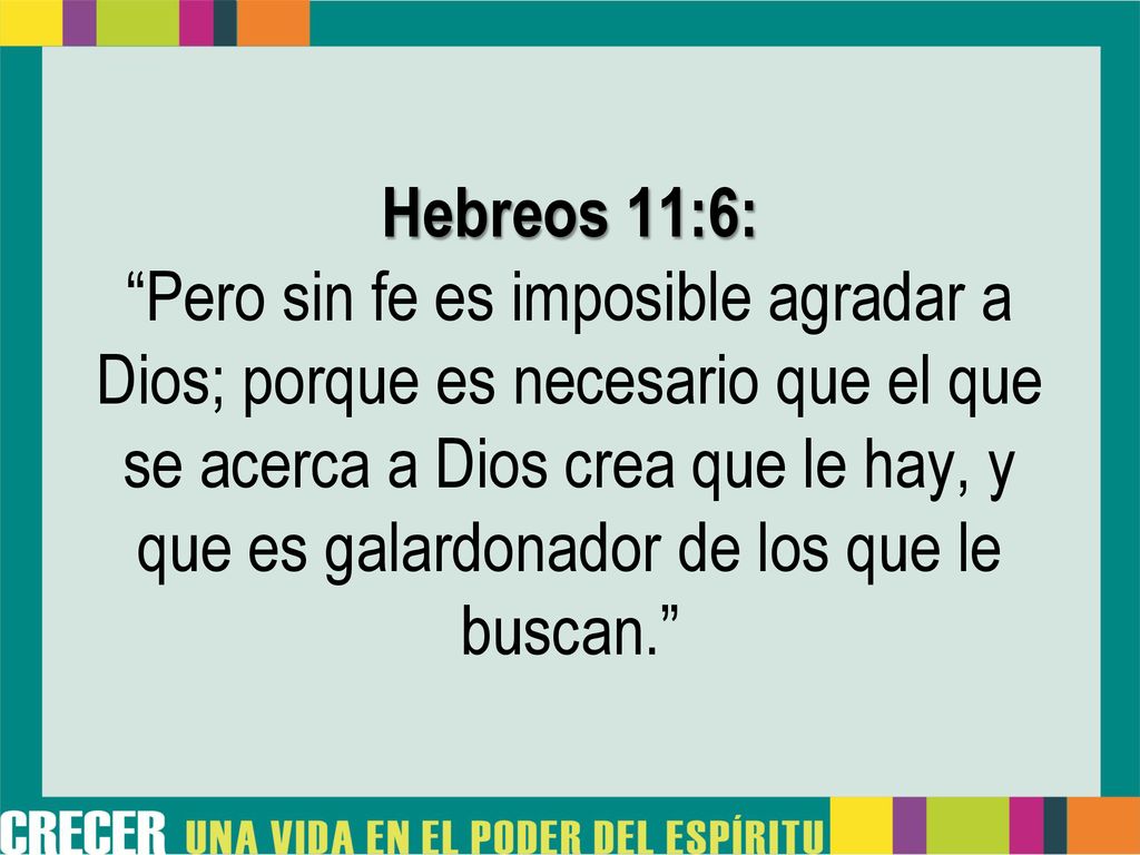 Hebreos 11:6: Pero sin fe es imposible agradar a Dios; porque es necesario que el que se acerca a Dios crea que le hay, y que es galardonador de los que le buscan.