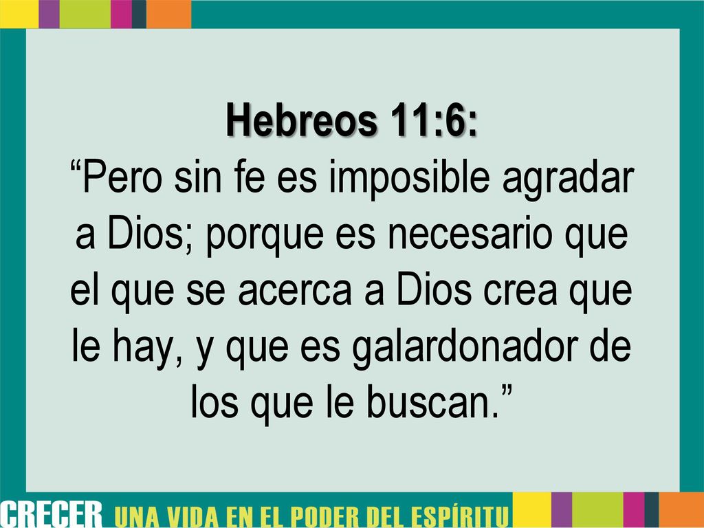 Hebreos 11:6: Pero sin fe es imposible agradar a Dios; porque es necesario que el que se acerca a Dios crea que le hay, y que es galardonador de los que le buscan.