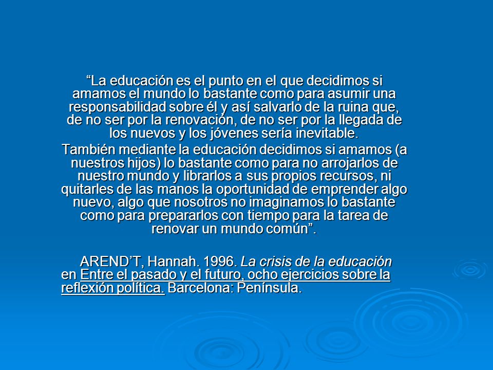 La educación es el punto en el que decidimos si amamos el mundo lo bastante como para asumir una responsabilidad sobre él y así salvarlo de la ruina que, de no ser por la renovación, de no ser por la llegada de los nuevos y los jóvenes sería inevitable.