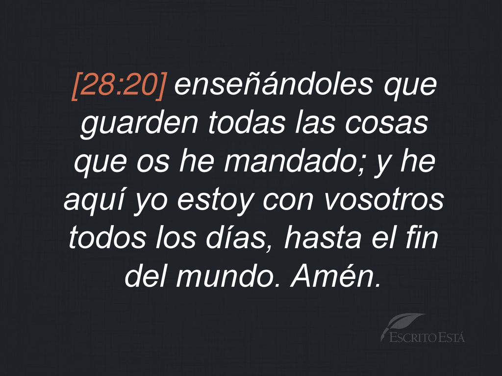 [28:20] enseñándoles que guarden todas las cosas que os he mandado; y he aquí yo estoy con vosotros todos los días, hasta el fin del mundo.