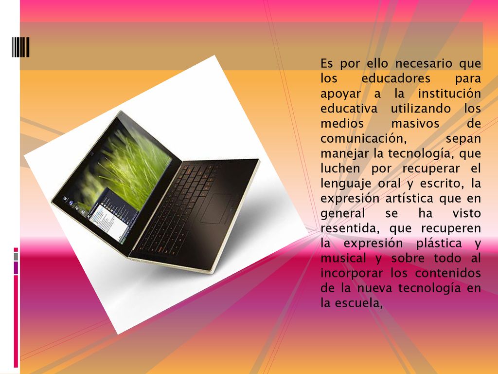 Es por ello necesario que los educadores para apoyar a la institución educativa utilizando los medios masivos de comunicación, sepan manejar la tecnología, que luchen por recuperar el lenguaje oral y escrito, la expresión artística que en general se ha visto resentida, que recuperen la expresión plástica y musical y sobre todo al incorporar los contenidos de la nueva tecnología en la escuela,