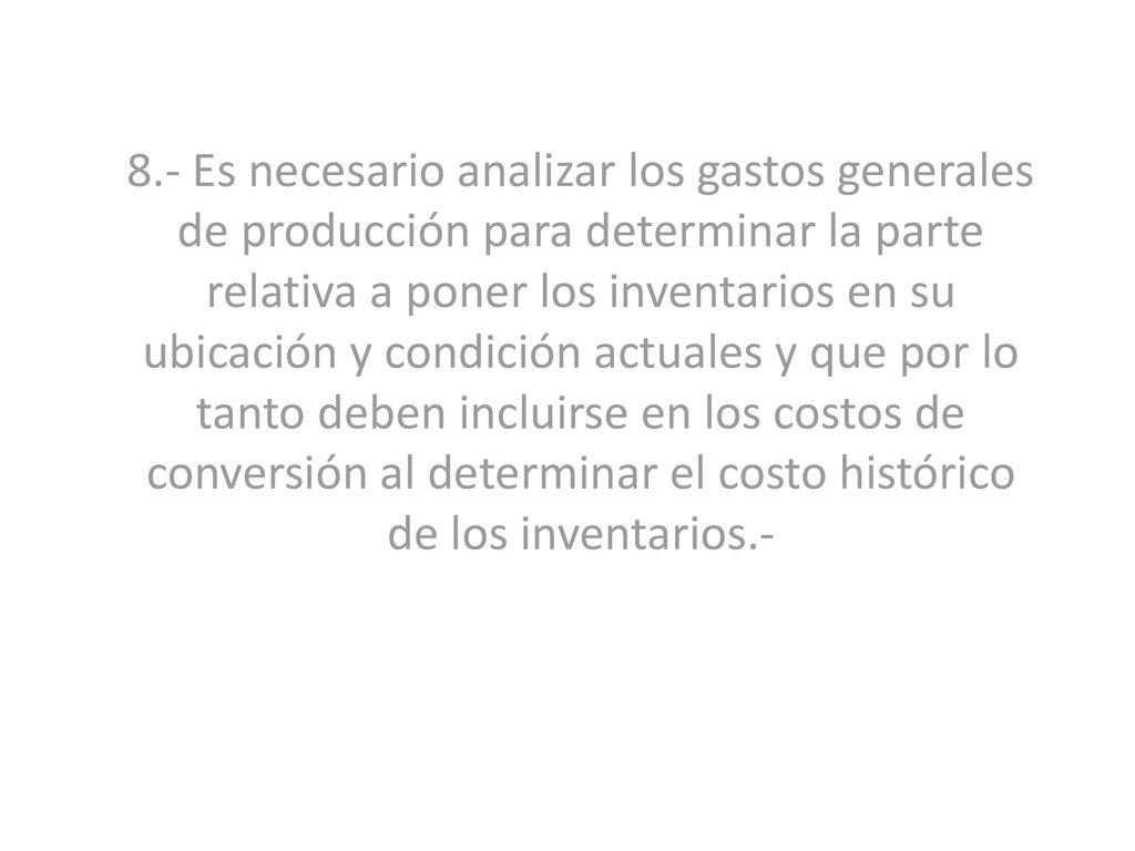 8.- Es necesario analizar los gastos generales de producción para determinar la parte relativa a poner los inventarios en su ubicación y condición actuales y que por lo tanto deben incluirse en los costos de conversión al determinar el costo histórico de los inventarios.-