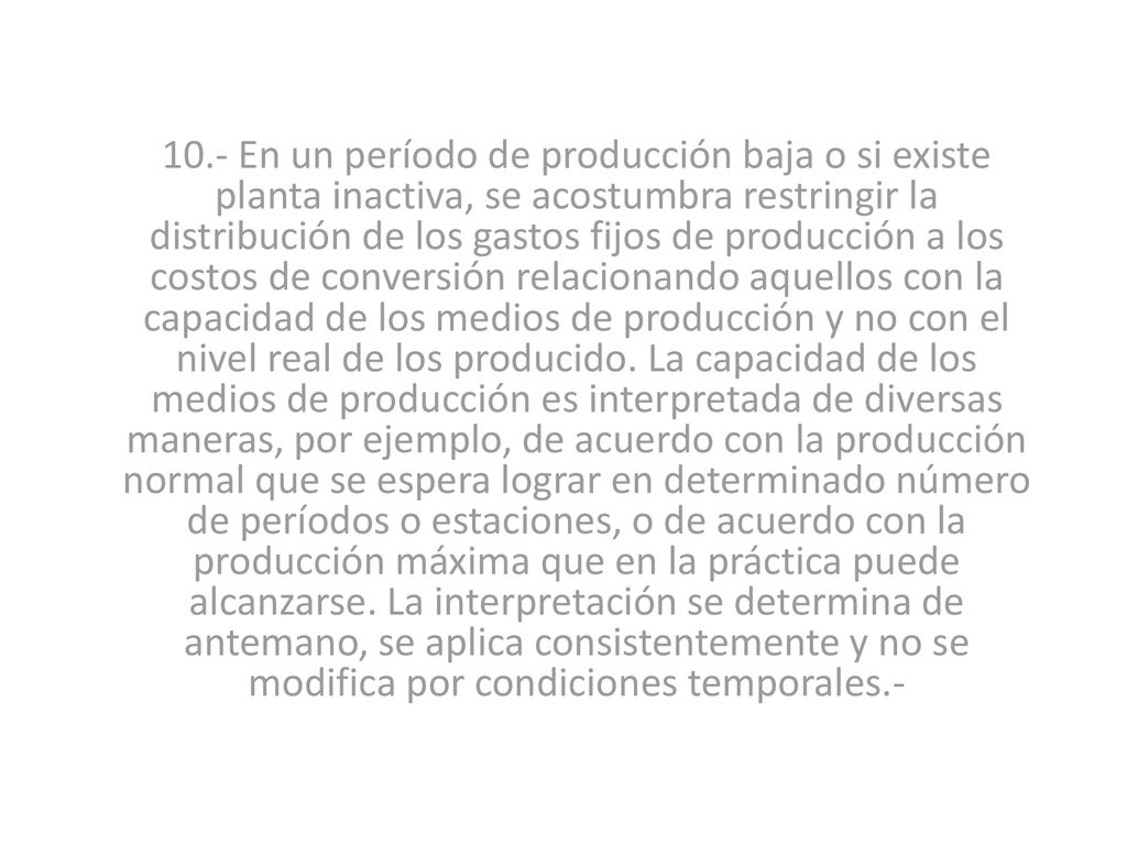 10.- En un período de producción baja o si existe planta inactiva, se acostumbra restringir la distribución de los gastos fijos de producción a los costos de conversión relacionando aquellos con la capacidad de los medios de producción y no con el nivel real de los producido.