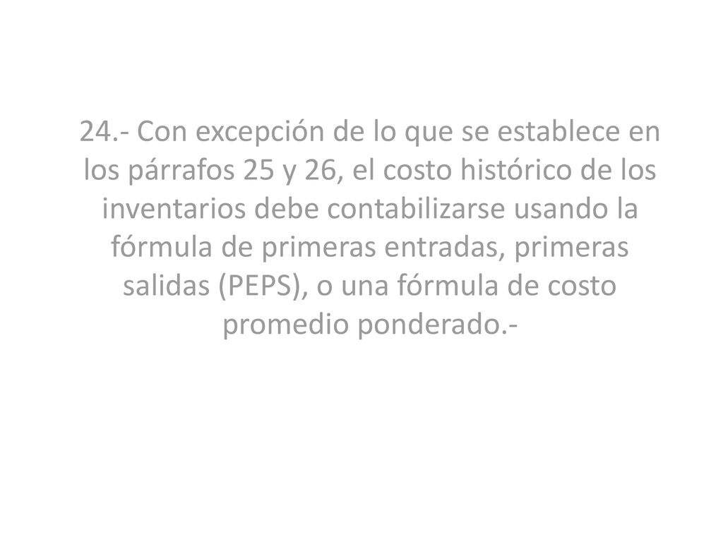 24.- Con excepción de lo que se establece en los párrafos 25 y 26, el costo histórico de los inventarios debe contabilizarse usando la fórmula de primeras entradas, primeras salidas (PEPS), o una fórmula de costo promedio ponderado.-