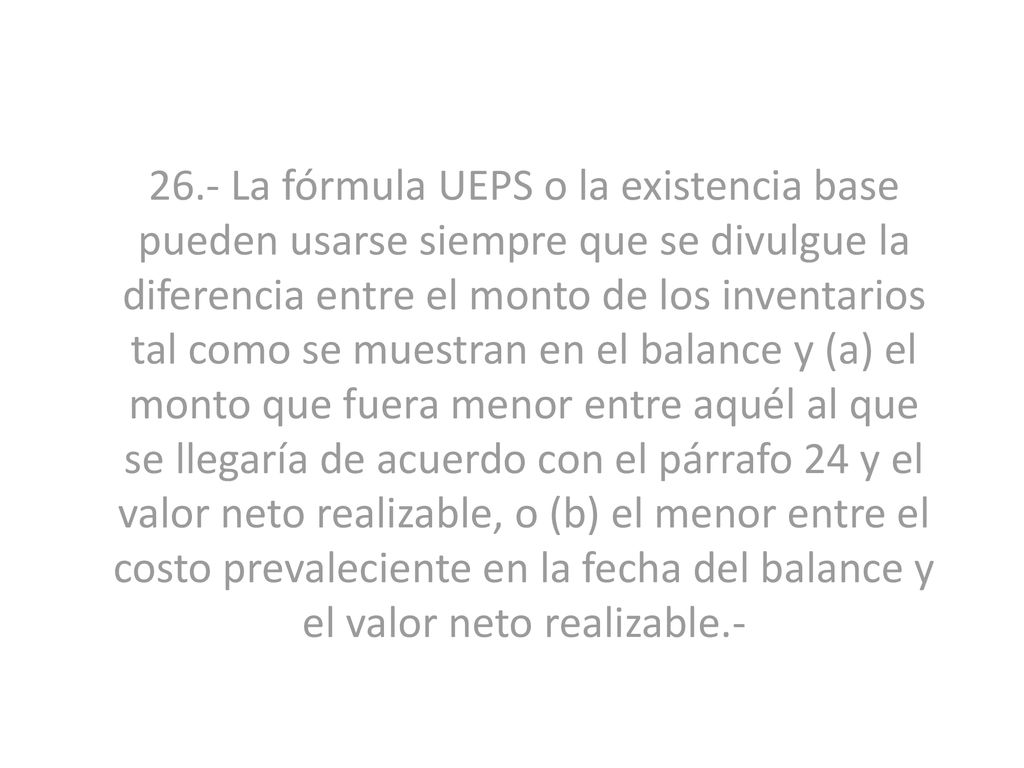 26.- La fórmula UEPS o la existencia base pueden usarse siempre que se divulgue la diferencia entre el monto de los inventarios tal como se muestran en el balance y (a) el monto que fuera menor entre aquél al que se llegaría de acuerdo con el párrafo 24 y el valor neto realizable, o (b) el menor entre el costo prevaleciente en la fecha del balance y el valor neto realizable.-