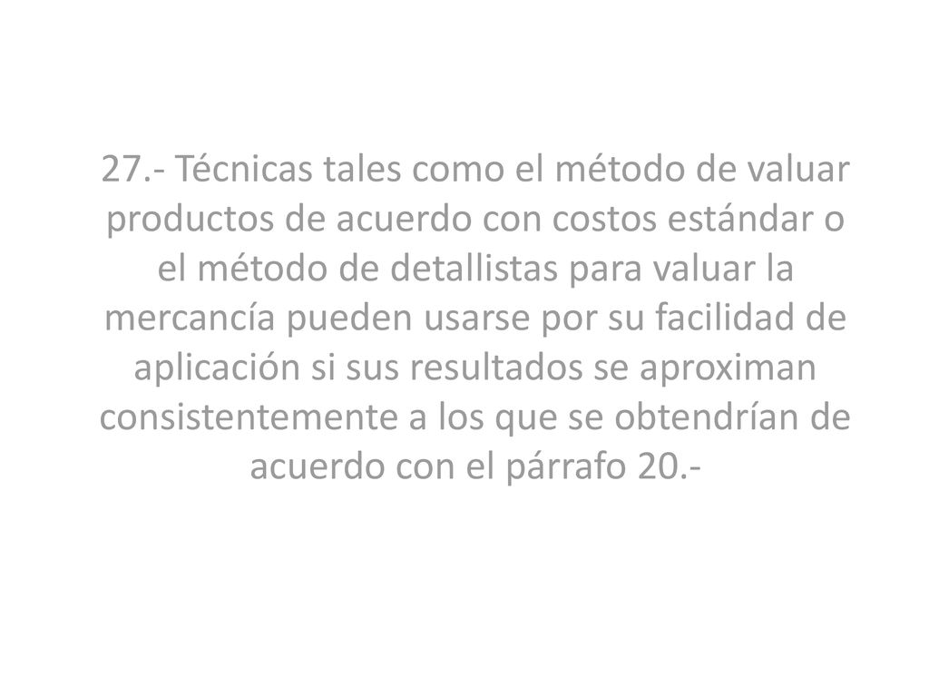 27.- Técnicas tales como el método de valuar productos de acuerdo con costos estándar o el método de detallistas para valuar la mercancía pueden usarse por su facilidad de aplicación si sus resultados se aproximan consistentemente a los que se obtendrían de acuerdo con el párrafo 20.-