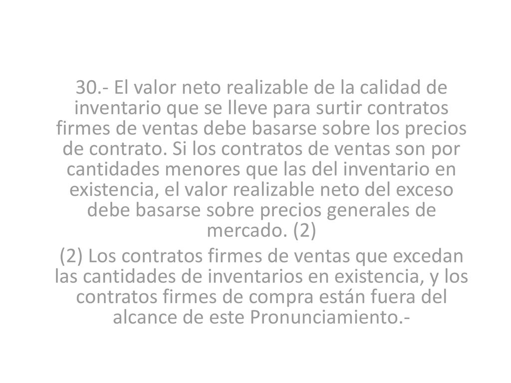 30.- El valor neto realizable de la calidad de inventario que se lleve para surtir contratos firmes de ventas debe basarse sobre los precios de contrato. Si los contratos de ventas son por cantidades menores que las del inventario en existencia, el valor realizable neto del exceso debe basarse sobre precios generales de mercado. (2)