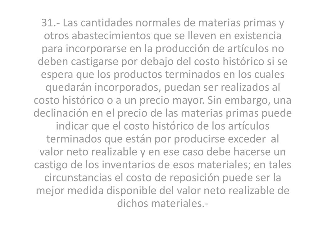 31.- Las cantidades normales de materias primas y otros abastecimientos que se lleven en existencia para incorporarse en la producción de artículos no deben castigarse por debajo del costo histórico si se espera que los productos terminados en los cuales quedarán incorporados, puedan ser realizados al costo histórico o a un precio mayor.