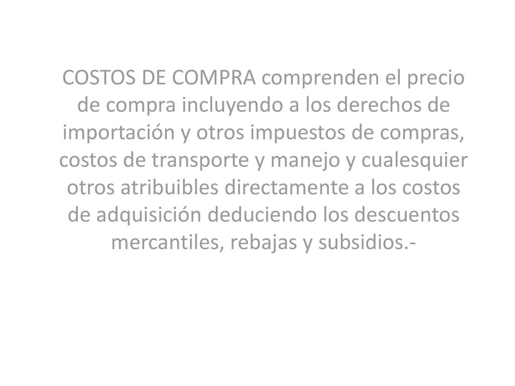 COSTOS DE COMPRA comprenden el precio de compra incluyendo a los derechos de importación y otros impuestos de compras, costos de transporte y manejo y cualesquier otros atribuibles directamente a los costos de adquisición deduciendo los descuentos mercantiles, rebajas y subsidios.-
