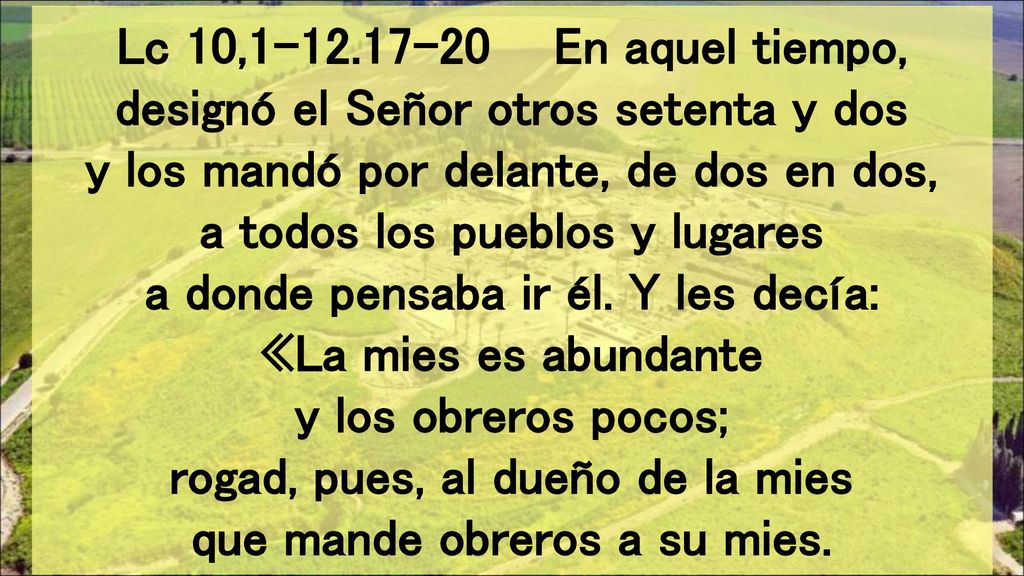 Lc 10, En aquel tiempo, designó el Señor otros setenta y dos y los mandó por delante, de dos en dos, a todos los pueblos y lugares a donde pensaba ir él.