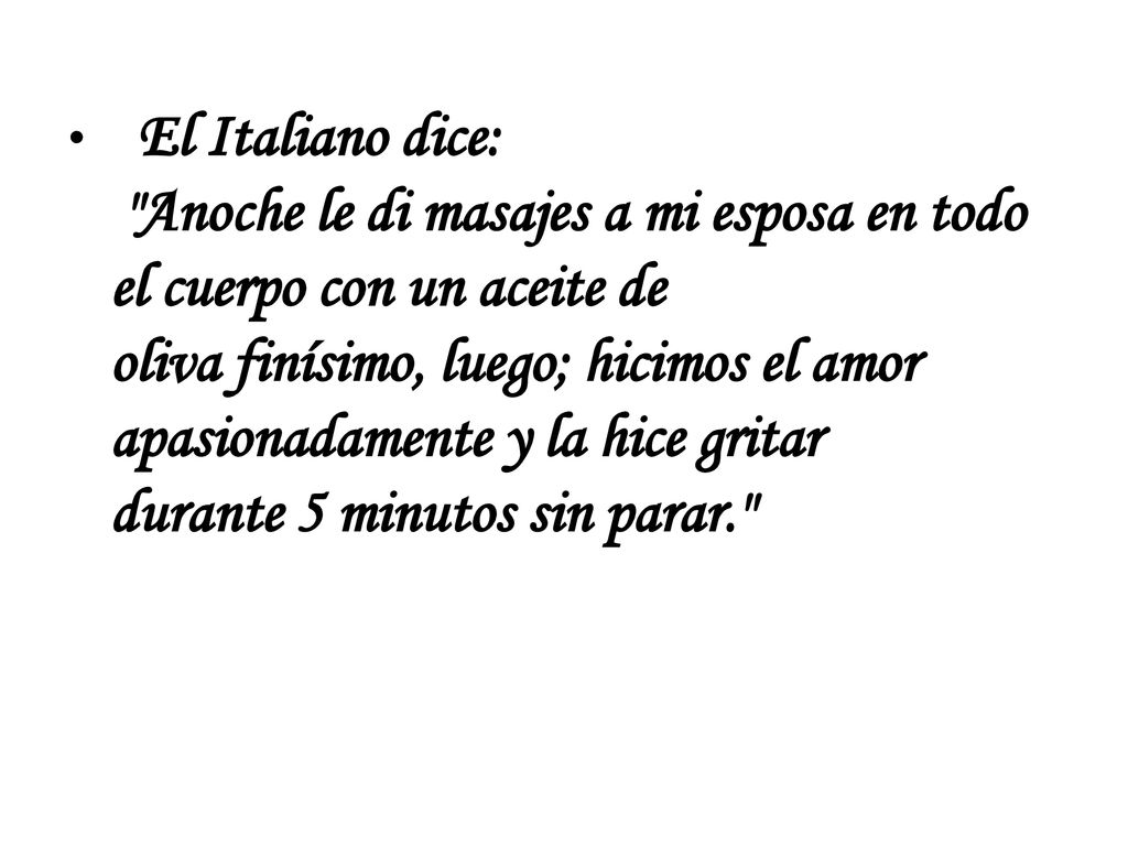 El Italiano dice: Anoche le di masajes a mi esposa en todo el cuerpo con un aceite de oliva finísimo, luego; hicimos el amor apasionadamente y la hice gritar durante 5 minutos sin parar.