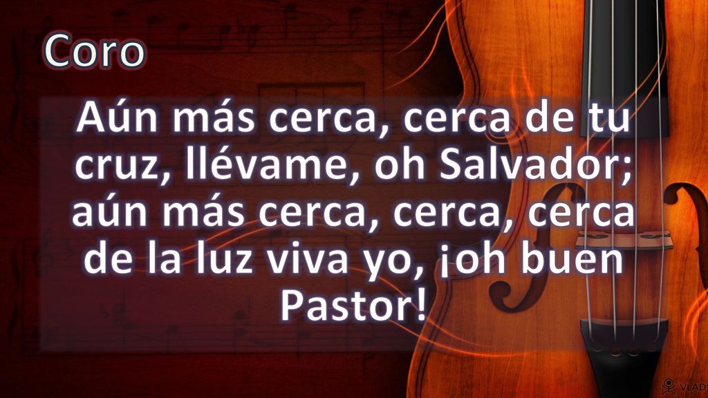 Coro Aún más cerca, cerca de tu cruz, llévame, oh Salvador; aún más cerca, cerca, cerca de la luz viva yo, ¡oh buen Pastor!
