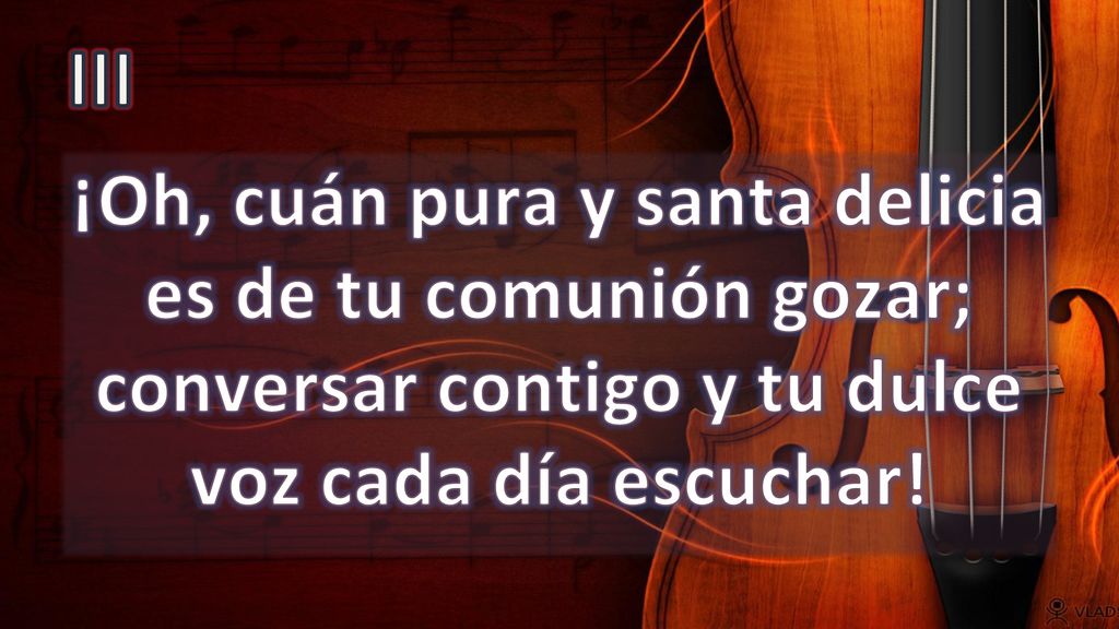 III ¡Oh, cuán pura y santa delicia es de tu comunión gozar; conversar contigo y tu dulce voz cada día escuchar!
