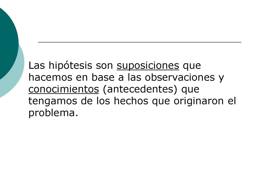 Las hipótesis son suposiciones que hacemos en base a las observaciones y conocimientos (antecedentes) que tengamos de los hechos que originaron el problema.